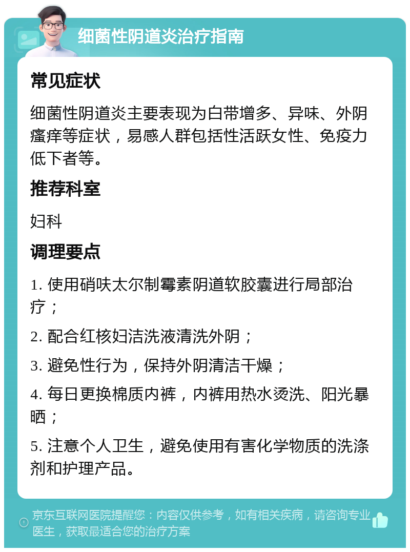 细菌性阴道炎治疗指南 常见症状 细菌性阴道炎主要表现为白带增多、异味、外阴瘙痒等症状，易感人群包括性活跃女性、免疫力低下者等。 推荐科室 妇科 调理要点 1. 使用硝呋太尔制霉素阴道软胶囊进行局部治疗； 2. 配合红核妇洁洗液清洗外阴； 3. 避免性行为，保持外阴清洁干燥； 4. 每日更换棉质内裤，内裤用热水烫洗、阳光暴晒； 5. 注意个人卫生，避免使用有害化学物质的洗涤剂和护理产品。