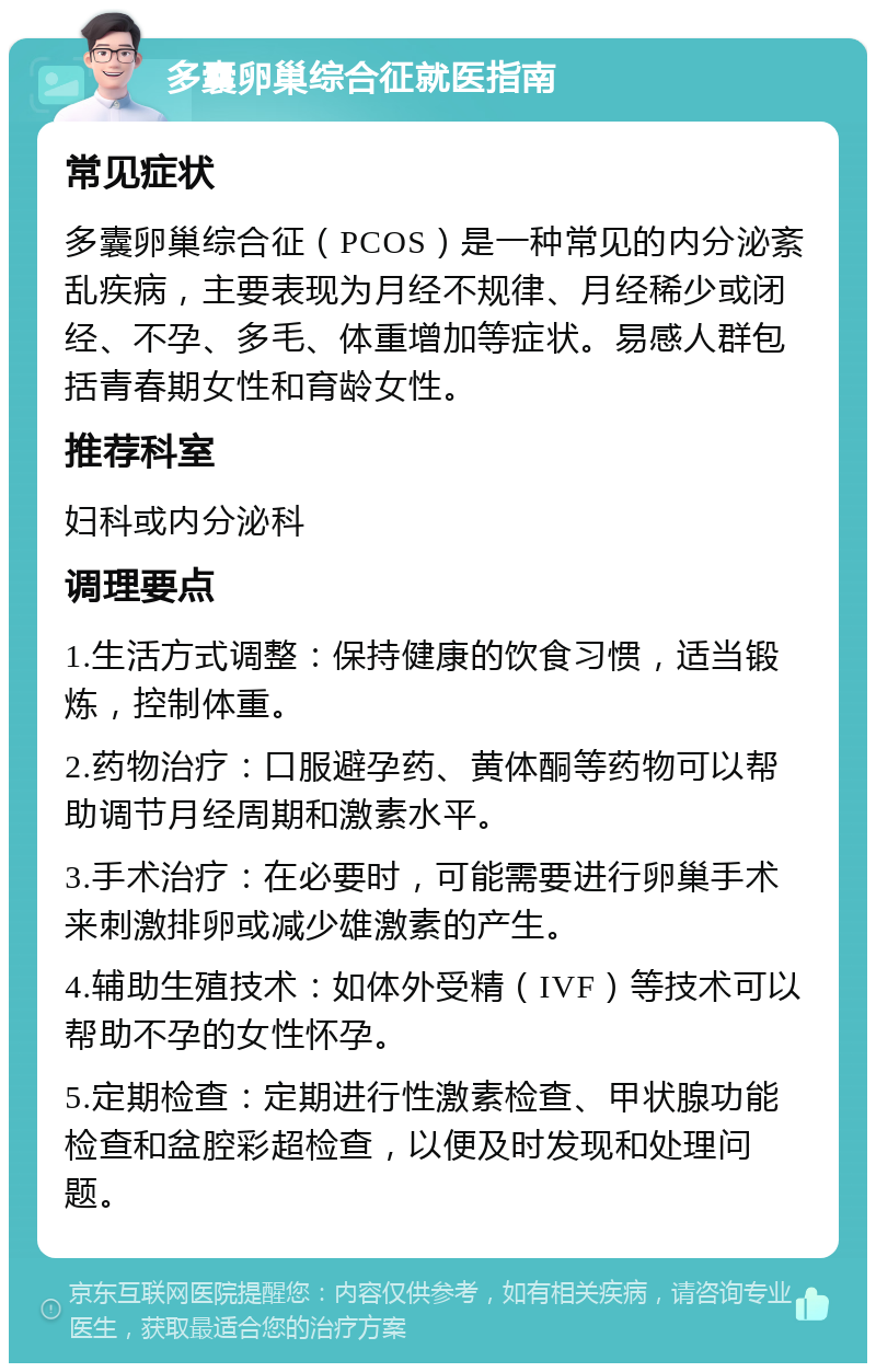 多囊卵巢综合征就医指南 常见症状 多囊卵巢综合征（PCOS）是一种常见的内分泌紊乱疾病，主要表现为月经不规律、月经稀少或闭经、不孕、多毛、体重增加等症状。易感人群包括青春期女性和育龄女性。 推荐科室 妇科或内分泌科 调理要点 1.生活方式调整：保持健康的饮食习惯，适当锻炼，控制体重。 2.药物治疗：口服避孕药、黄体酮等药物可以帮助调节月经周期和激素水平。 3.手术治疗：在必要时，可能需要进行卵巢手术来刺激排卵或减少雄激素的产生。 4.辅助生殖技术：如体外受精（IVF）等技术可以帮助不孕的女性怀孕。 5.定期检查：定期进行性激素检查、甲状腺功能检查和盆腔彩超检查，以便及时发现和处理问题。