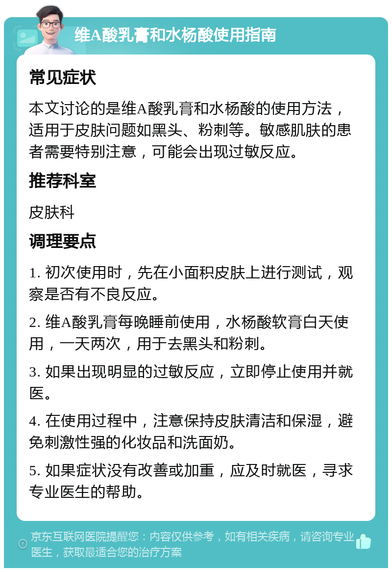 维A酸乳膏和水杨酸使用指南 常见症状 本文讨论的是维A酸乳膏和水杨酸的使用方法，适用于皮肤问题如黑头、粉刺等。敏感肌肤的患者需要特别注意，可能会出现过敏反应。 推荐科室 皮肤科 调理要点 1. 初次使用时，先在小面积皮肤上进行测试，观察是否有不良反应。 2. 维A酸乳膏每晚睡前使用，水杨酸软膏白天使用，一天两次，用于去黑头和粉刺。 3. 如果出现明显的过敏反应，立即停止使用并就医。 4. 在使用过程中，注意保持皮肤清洁和保湿，避免刺激性强的化妆品和洗面奶。 5. 如果症状没有改善或加重，应及时就医，寻求专业医生的帮助。