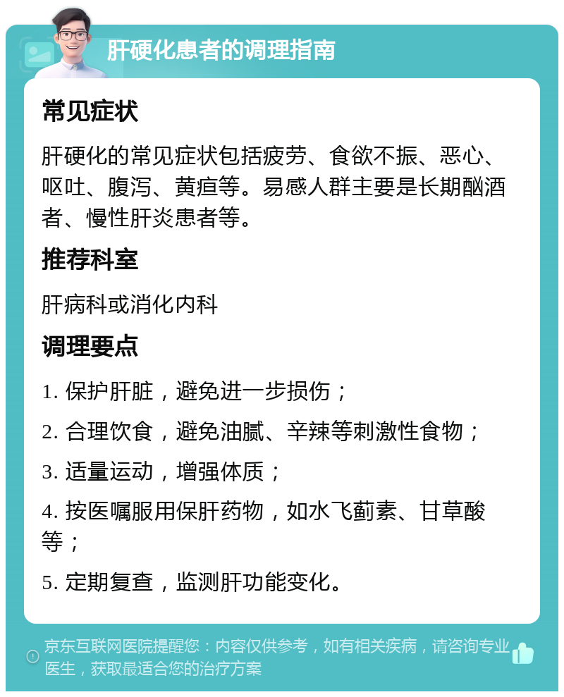 肝硬化患者的调理指南 常见症状 肝硬化的常见症状包括疲劳、食欲不振、恶心、呕吐、腹泻、黄疸等。易感人群主要是长期酗酒者、慢性肝炎患者等。 推荐科室 肝病科或消化内科 调理要点 1. 保护肝脏，避免进一步损伤； 2. 合理饮食，避免油腻、辛辣等刺激性食物； 3. 适量运动，增强体质； 4. 按医嘱服用保肝药物，如水飞蓟素、甘草酸等； 5. 定期复查，监测肝功能变化。