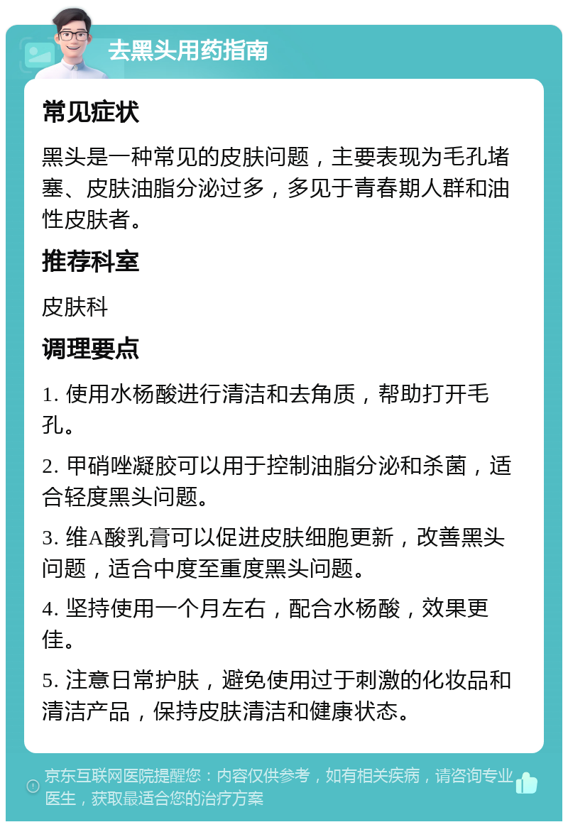 去黑头用药指南 常见症状 黑头是一种常见的皮肤问题，主要表现为毛孔堵塞、皮肤油脂分泌过多，多见于青春期人群和油性皮肤者。 推荐科室 皮肤科 调理要点 1. 使用水杨酸进行清洁和去角质，帮助打开毛孔。 2. 甲硝唑凝胶可以用于控制油脂分泌和杀菌，适合轻度黑头问题。 3. 维A酸乳膏可以促进皮肤细胞更新，改善黑头问题，适合中度至重度黑头问题。 4. 坚持使用一个月左右，配合水杨酸，效果更佳。 5. 注意日常护肤，避免使用过于刺激的化妆品和清洁产品，保持皮肤清洁和健康状态。