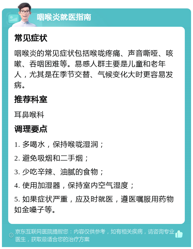 咽喉炎就医指南 常见症状 咽喉炎的常见症状包括喉咙疼痛、声音嘶哑、咳嗽、吞咽困难等。易感人群主要是儿童和老年人，尤其是在季节交替、气候变化大时更容易发病。 推荐科室 耳鼻喉科 调理要点 1. 多喝水，保持喉咙湿润； 2. 避免吸烟和二手烟； 3. 少吃辛辣、油腻的食物； 4. 使用加湿器，保持室内空气湿度； 5. 如果症状严重，应及时就医，遵医嘱服用药物如金嗓子等。