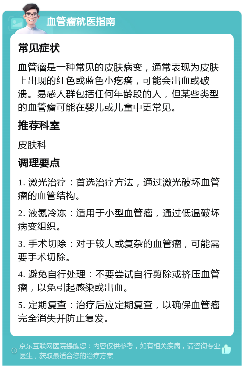 血管瘤就医指南 常见症状 血管瘤是一种常见的皮肤病变，通常表现为皮肤上出现的红色或蓝色小疙瘩，可能会出血或破溃。易感人群包括任何年龄段的人，但某些类型的血管瘤可能在婴儿或儿童中更常见。 推荐科室 皮肤科 调理要点 1. 激光治疗：首选治疗方法，通过激光破坏血管瘤的血管结构。 2. 液氮冷冻：适用于小型血管瘤，通过低温破坏病变组织。 3. 手术切除：对于较大或复杂的血管瘤，可能需要手术切除。 4. 避免自行处理：不要尝试自行剪除或挤压血管瘤，以免引起感染或出血。 5. 定期复查：治疗后应定期复查，以确保血管瘤完全消失并防止复发。