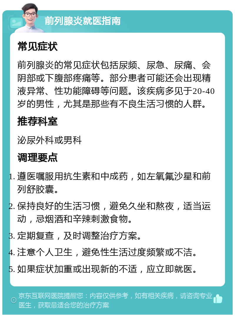 前列腺炎就医指南 常见症状 前列腺炎的常见症状包括尿频、尿急、尿痛、会阴部或下腹部疼痛等。部分患者可能还会出现精液异常、性功能障碍等问题。该疾病多见于20-40岁的男性，尤其是那些有不良生活习惯的人群。 推荐科室 泌尿外科或男科 调理要点 遵医嘱服用抗生素和中成药，如左氧氟沙星和前列舒胶囊。 保持良好的生活习惯，避免久坐和熬夜，适当运动，忌烟酒和辛辣刺激食物。 定期复查，及时调整治疗方案。 注意个人卫生，避免性生活过度频繁或不洁。 如果症状加重或出现新的不适，应立即就医。