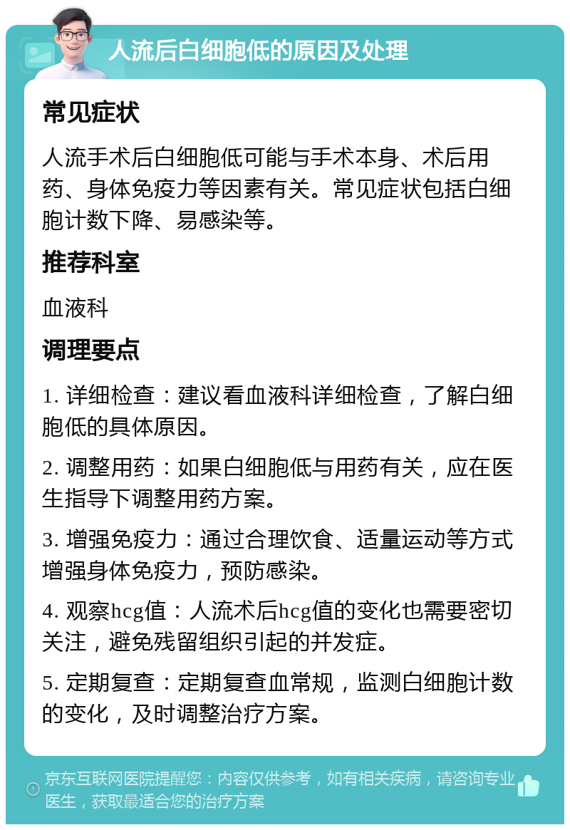 人流后白细胞低的原因及处理 常见症状 人流手术后白细胞低可能与手术本身、术后用药、身体免疫力等因素有关。常见症状包括白细胞计数下降、易感染等。 推荐科室 血液科 调理要点 1. 详细检查：建议看血液科详细检查，了解白细胞低的具体原因。 2. 调整用药：如果白细胞低与用药有关，应在医生指导下调整用药方案。 3. 增强免疫力：通过合理饮食、适量运动等方式增强身体免疫力，预防感染。 4. 观察hcg值：人流术后hcg值的变化也需要密切关注，避免残留组织引起的并发症。 5. 定期复查：定期复查血常规，监测白细胞计数的变化，及时调整治疗方案。