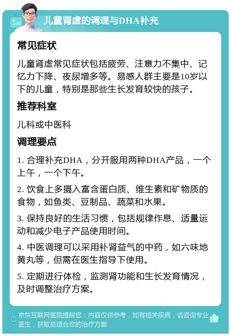 儿童肾虚的调理与DHA补充 常见症状 儿童肾虚常见症状包括疲劳、注意力不集中、记忆力下降、夜尿增多等。易感人群主要是10岁以下的儿童，特别是那些生长发育较快的孩子。 推荐科室 儿科或中医科 调理要点 1. 合理补充DHA，分开服用两种DHA产品，一个上午，一个下午。 2. 饮食上多摄入富含蛋白质、维生素和矿物质的食物，如鱼类、豆制品、蔬菜和水果。 3. 保持良好的生活习惯，包括规律作息、适量运动和减少电子产品使用时间。 4. 中医调理可以采用补肾益气的中药，如六味地黄丸等，但需在医生指导下使用。 5. 定期进行体检，监测肾功能和生长发育情况，及时调整治疗方案。