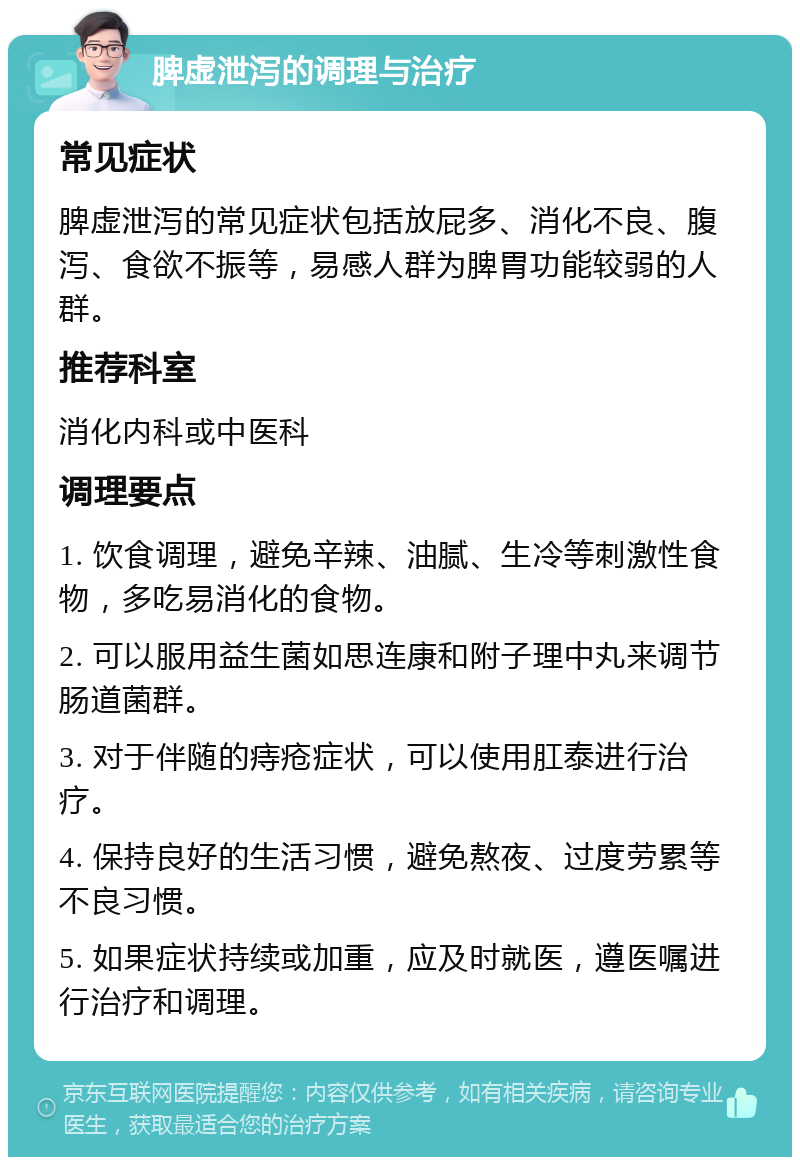 脾虚泄泻的调理与治疗 常见症状 脾虚泄泻的常见症状包括放屁多、消化不良、腹泻、食欲不振等，易感人群为脾胃功能较弱的人群。 推荐科室 消化内科或中医科 调理要点 1. 饮食调理，避免辛辣、油腻、生冷等刺激性食物，多吃易消化的食物。 2. 可以服用益生菌如思连康和附子理中丸来调节肠道菌群。 3. 对于伴随的痔疮症状，可以使用肛泰进行治疗。 4. 保持良好的生活习惯，避免熬夜、过度劳累等不良习惯。 5. 如果症状持续或加重，应及时就医，遵医嘱进行治疗和调理。