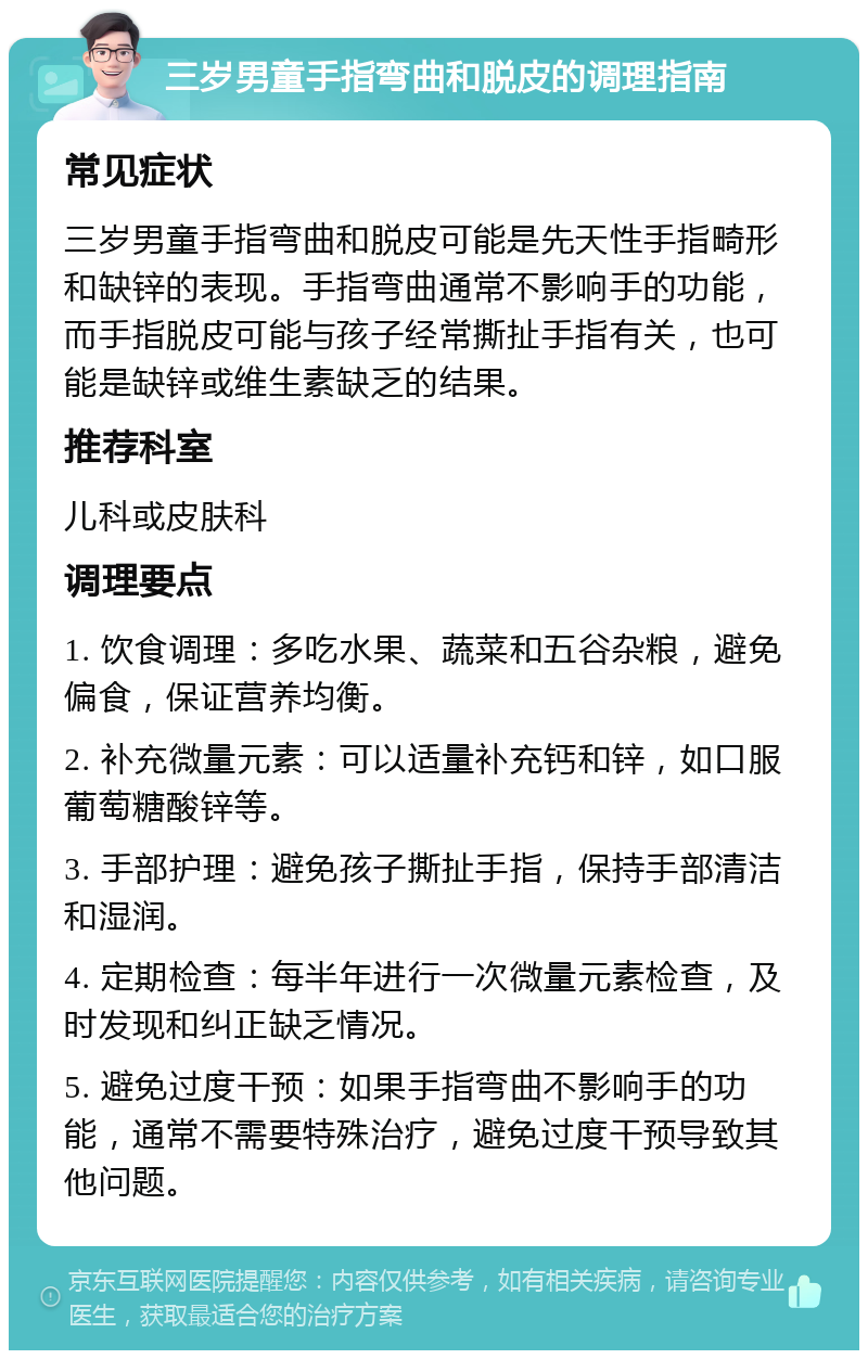 三岁男童手指弯曲和脱皮的调理指南 常见症状 三岁男童手指弯曲和脱皮可能是先天性手指畸形和缺锌的表现。手指弯曲通常不影响手的功能，而手指脱皮可能与孩子经常撕扯手指有关，也可能是缺锌或维生素缺乏的结果。 推荐科室 儿科或皮肤科 调理要点 1. 饮食调理：多吃水果、蔬菜和五谷杂粮，避免偏食，保证营养均衡。 2. 补充微量元素：可以适量补充钙和锌，如口服葡萄糖酸锌等。 3. 手部护理：避免孩子撕扯手指，保持手部清洁和湿润。 4. 定期检查：每半年进行一次微量元素检查，及时发现和纠正缺乏情况。 5. 避免过度干预：如果手指弯曲不影响手的功能，通常不需要特殊治疗，避免过度干预导致其他问题。