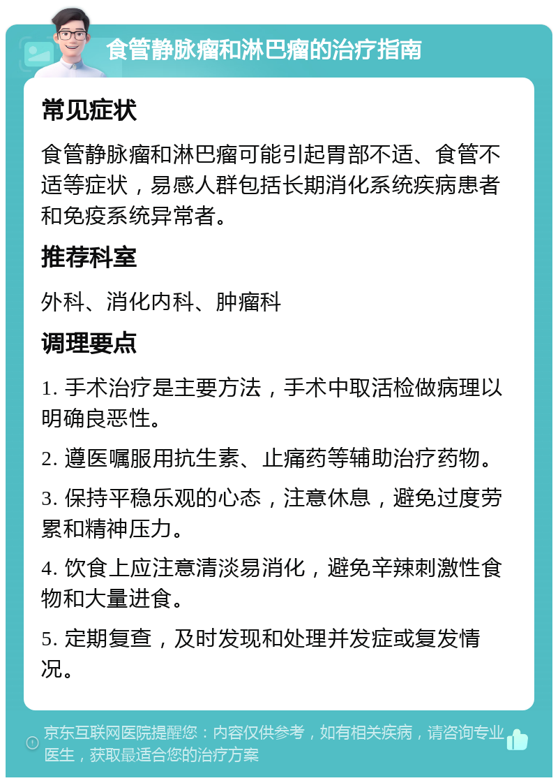 食管静脉瘤和淋巴瘤的治疗指南 常见症状 食管静脉瘤和淋巴瘤可能引起胃部不适、食管不适等症状，易感人群包括长期消化系统疾病患者和免疫系统异常者。 推荐科室 外科、消化内科、肿瘤科 调理要点 1. 手术治疗是主要方法，手术中取活检做病理以明确良恶性。 2. 遵医嘱服用抗生素、止痛药等辅助治疗药物。 3. 保持平稳乐观的心态，注意休息，避免过度劳累和精神压力。 4. 饮食上应注意清淡易消化，避免辛辣刺激性食物和大量进食。 5. 定期复查，及时发现和处理并发症或复发情况。