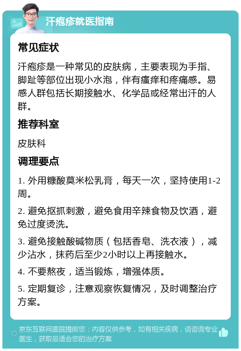 汗疱疹就医指南 常见症状 汗疱疹是一种常见的皮肤病，主要表现为手指、脚趾等部位出现小水泡，伴有瘙痒和疼痛感。易感人群包括长期接触水、化学品或经常出汗的人群。 推荐科室 皮肤科 调理要点 1. 外用糠酸莫米松乳膏，每天一次，坚持使用1-2周。 2. 避免抠抓刺激，避免食用辛辣食物及饮酒，避免过度烫洗。 3. 避免接触酸碱物质（包括香皂、洗衣液），减少沾水，抹药后至少2小时以上再接触水。 4. 不要熬夜，适当锻炼，增强体质。 5. 定期复诊，注意观察恢复情况，及时调整治疗方案。