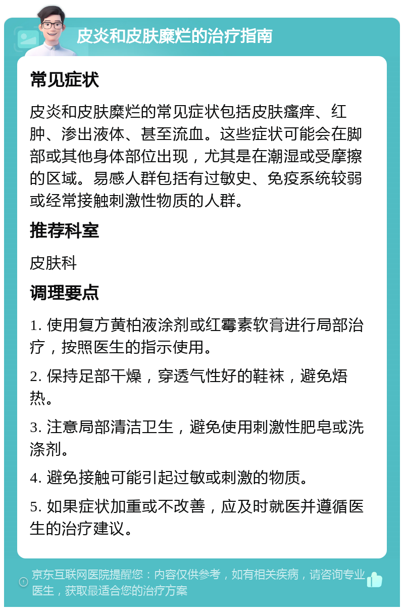 皮炎和皮肤糜烂的治疗指南 常见症状 皮炎和皮肤糜烂的常见症状包括皮肤瘙痒、红肿、渗出液体、甚至流血。这些症状可能会在脚部或其他身体部位出现，尤其是在潮湿或受摩擦的区域。易感人群包括有过敏史、免疫系统较弱或经常接触刺激性物质的人群。 推荐科室 皮肤科 调理要点 1. 使用复方黄柏液涂剂或红霉素软膏进行局部治疗，按照医生的指示使用。 2. 保持足部干燥，穿透气性好的鞋袜，避免焐热。 3. 注意局部清洁卫生，避免使用刺激性肥皂或洗涤剂。 4. 避免接触可能引起过敏或刺激的物质。 5. 如果症状加重或不改善，应及时就医并遵循医生的治疗建议。