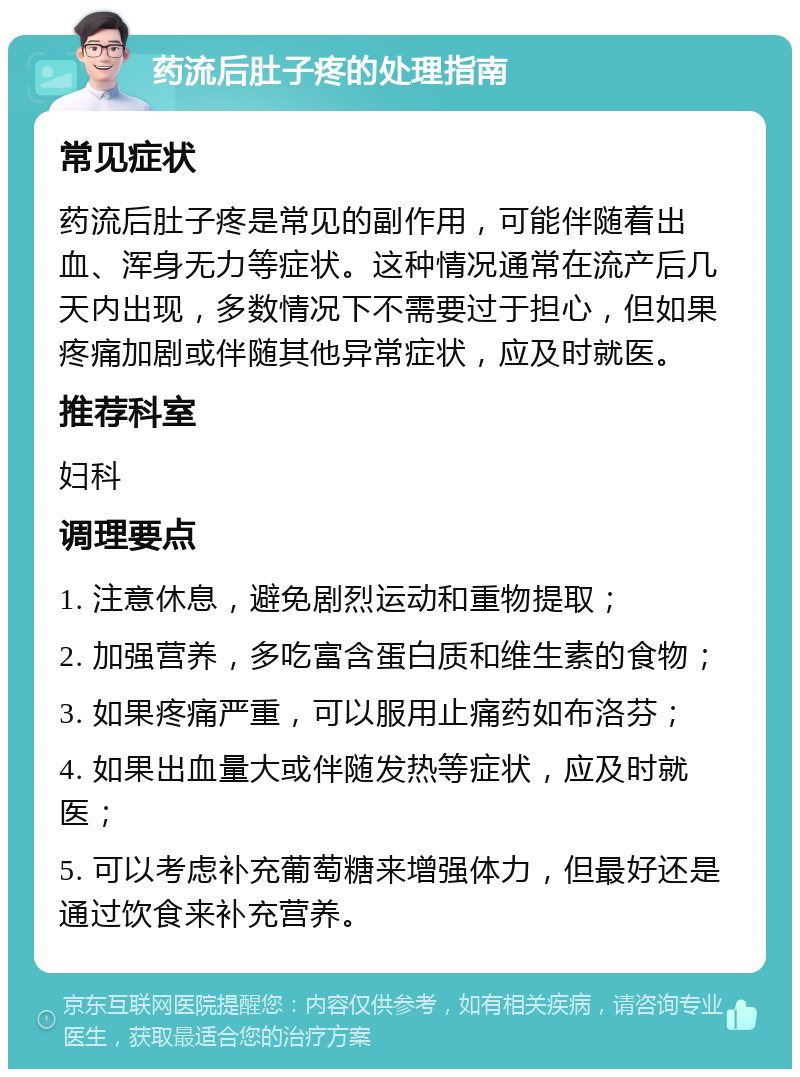 药流后肚子疼的处理指南 常见症状 药流后肚子疼是常见的副作用，可能伴随着出血、浑身无力等症状。这种情况通常在流产后几天内出现，多数情况下不需要过于担心，但如果疼痛加剧或伴随其他异常症状，应及时就医。 推荐科室 妇科 调理要点 1. 注意休息，避免剧烈运动和重物提取； 2. 加强营养，多吃富含蛋白质和维生素的食物； 3. 如果疼痛严重，可以服用止痛药如布洛芬； 4. 如果出血量大或伴随发热等症状，应及时就医； 5. 可以考虑补充葡萄糖来增强体力，但最好还是通过饮食来补充营养。