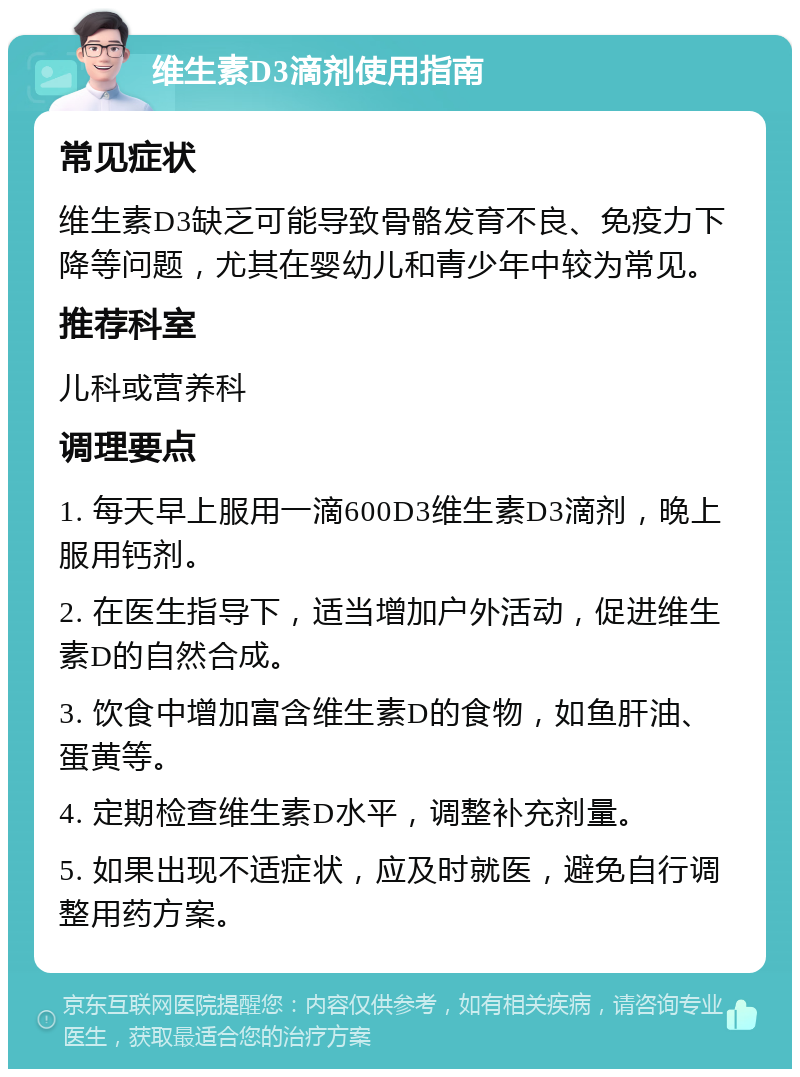 维生素D3滴剂使用指南 常见症状 维生素D3缺乏可能导致骨骼发育不良、免疫力下降等问题，尤其在婴幼儿和青少年中较为常见。 推荐科室 儿科或营养科 调理要点 1. 每天早上服用一滴600D3维生素D3滴剂，晚上服用钙剂。 2. 在医生指导下，适当增加户外活动，促进维生素D的自然合成。 3. 饮食中增加富含维生素D的食物，如鱼肝油、蛋黄等。 4. 定期检查维生素D水平，调整补充剂量。 5. 如果出现不适症状，应及时就医，避免自行调整用药方案。