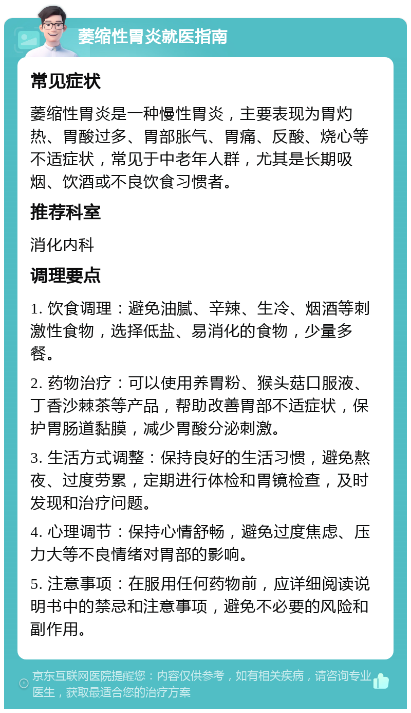 萎缩性胃炎就医指南 常见症状 萎缩性胃炎是一种慢性胃炎，主要表现为胃灼热、胃酸过多、胃部胀气、胃痛、反酸、烧心等不适症状，常见于中老年人群，尤其是长期吸烟、饮酒或不良饮食习惯者。 推荐科室 消化内科 调理要点 1. 饮食调理：避免油腻、辛辣、生冷、烟酒等刺激性食物，选择低盐、易消化的食物，少量多餐。 2. 药物治疗：可以使用养胃粉、猴头菇口服液、丁香沙棘茶等产品，帮助改善胃部不适症状，保护胃肠道黏膜，减少胃酸分泌刺激。 3. 生活方式调整：保持良好的生活习惯，避免熬夜、过度劳累，定期进行体检和胃镜检查，及时发现和治疗问题。 4. 心理调节：保持心情舒畅，避免过度焦虑、压力大等不良情绪对胃部的影响。 5. 注意事项：在服用任何药物前，应详细阅读说明书中的禁忌和注意事项，避免不必要的风险和副作用。