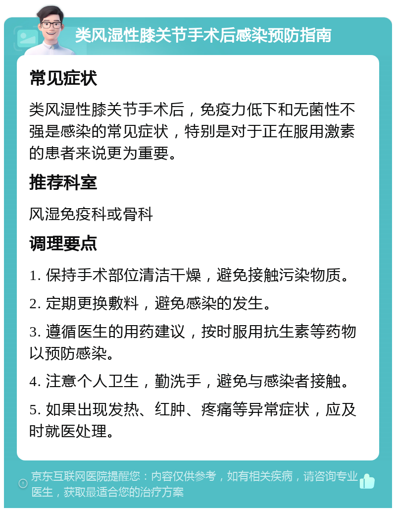 类风湿性膝关节手术后感染预防指南 常见症状 类风湿性膝关节手术后，免疫力低下和无菌性不强是感染的常见症状，特别是对于正在服用激素的患者来说更为重要。 推荐科室 风湿免疫科或骨科 调理要点 1. 保持手术部位清洁干燥，避免接触污染物质。 2. 定期更换敷料，避免感染的发生。 3. 遵循医生的用药建议，按时服用抗生素等药物以预防感染。 4. 注意个人卫生，勤洗手，避免与感染者接触。 5. 如果出现发热、红肿、疼痛等异常症状，应及时就医处理。