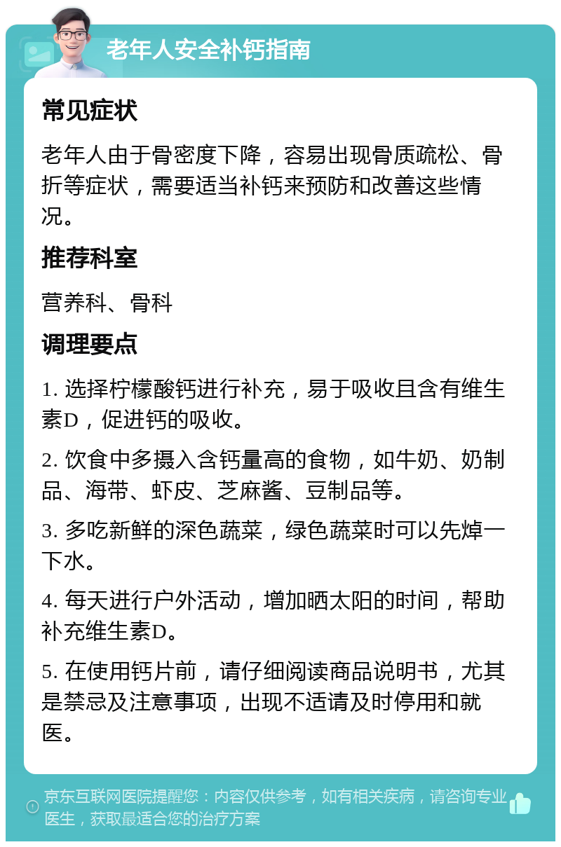 老年人安全补钙指南 常见症状 老年人由于骨密度下降，容易出现骨质疏松、骨折等症状，需要适当补钙来预防和改善这些情况。 推荐科室 营养科、骨科 调理要点 1. 选择柠檬酸钙进行补充，易于吸收且含有维生素D，促进钙的吸收。 2. 饮食中多摄入含钙量高的食物，如牛奶、奶制品、海带、虾皮、芝麻酱、豆制品等。 3. 多吃新鲜的深色蔬菜，绿色蔬菜时可以先焯一下水。 4. 每天进行户外活动，增加晒太阳的时间，帮助补充维生素D。 5. 在使用钙片前，请仔细阅读商品说明书，尤其是禁忌及注意事项，出现不适请及时停用和就医。