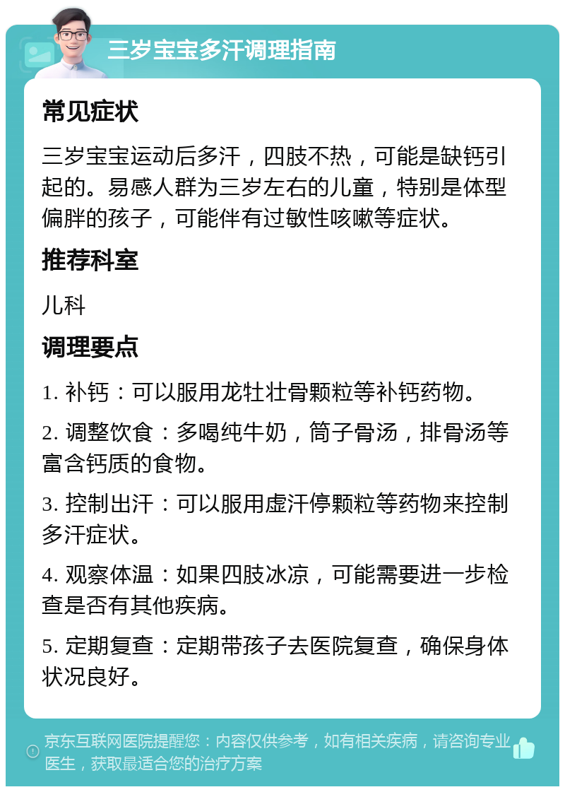 三岁宝宝多汗调理指南 常见症状 三岁宝宝运动后多汗，四肢不热，可能是缺钙引起的。易感人群为三岁左右的儿童，特别是体型偏胖的孩子，可能伴有过敏性咳嗽等症状。 推荐科室 儿科 调理要点 1. 补钙：可以服用龙牡壮骨颗粒等补钙药物。 2. 调整饮食：多喝纯牛奶，筒子骨汤，排骨汤等富含钙质的食物。 3. 控制出汗：可以服用虚汗停颗粒等药物来控制多汗症状。 4. 观察体温：如果四肢冰凉，可能需要进一步检查是否有其他疾病。 5. 定期复查：定期带孩子去医院复查，确保身体状况良好。