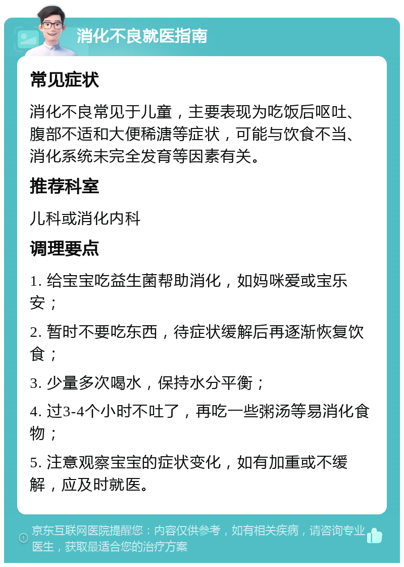 消化不良就医指南 常见症状 消化不良常见于儿童，主要表现为吃饭后呕吐、腹部不适和大便稀溏等症状，可能与饮食不当、消化系统未完全发育等因素有关。 推荐科室 儿科或消化内科 调理要点 1. 给宝宝吃益生菌帮助消化，如妈咪爱或宝乐安； 2. 暂时不要吃东西，待症状缓解后再逐渐恢复饮食； 3. 少量多次喝水，保持水分平衡； 4. 过3-4个小时不吐了，再吃一些粥汤等易消化食物； 5. 注意观察宝宝的症状变化，如有加重或不缓解，应及时就医。