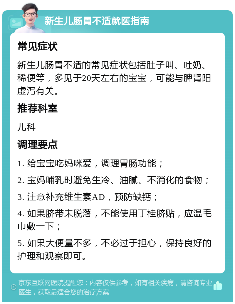 新生儿肠胃不适就医指南 常见症状 新生儿肠胃不适的常见症状包括肚子叫、吐奶、稀便等，多见于20天左右的宝宝，可能与脾肾阳虚泻有关。 推荐科室 儿科 调理要点 1. 给宝宝吃妈咪爱，调理胃肠功能； 2. 宝妈哺乳时避免生冷、油腻、不消化的食物； 3. 注意补充维生素AD，预防缺钙； 4. 如果脐带未脱落，不能使用丁桂脐贴，应温毛巾敷一下； 5. 如果大便量不多，不必过于担心，保持良好的护理和观察即可。