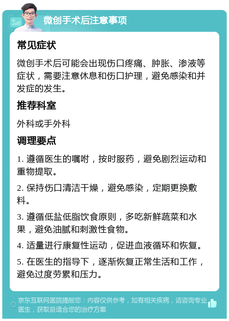 微创手术后注意事项 常见症状 微创手术后可能会出现伤口疼痛、肿胀、渗液等症状，需要注意休息和伤口护理，避免感染和并发症的发生。 推荐科室 外科或手外科 调理要点 1. 遵循医生的嘱咐，按时服药，避免剧烈运动和重物提取。 2. 保持伤口清洁干燥，避免感染，定期更换敷料。 3. 遵循低盐低脂饮食原则，多吃新鲜蔬菜和水果，避免油腻和刺激性食物。 4. 适量进行康复性运动，促进血液循环和恢复。 5. 在医生的指导下，逐渐恢复正常生活和工作，避免过度劳累和压力。