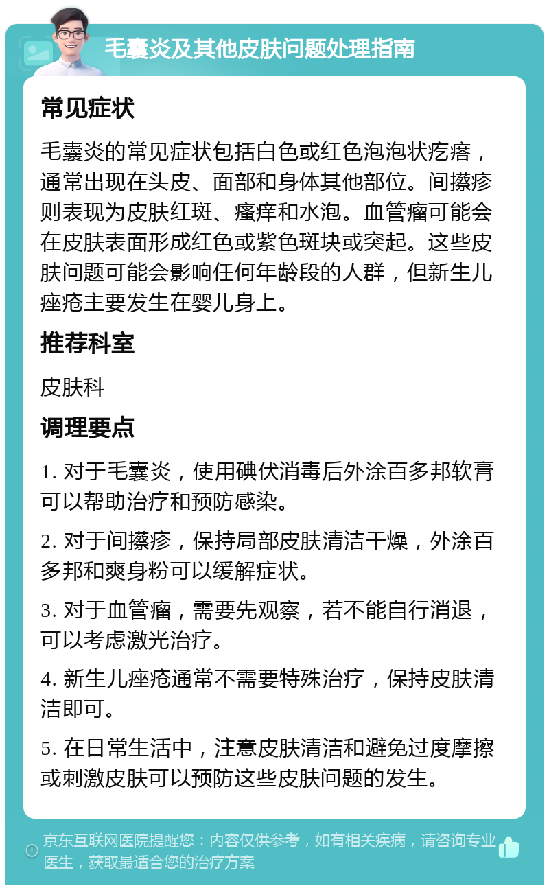 毛囊炎及其他皮肤问题处理指南 常见症状 毛囊炎的常见症状包括白色或红色泡泡状疙瘩，通常出现在头皮、面部和身体其他部位。间攃疹则表现为皮肤红斑、瘙痒和水泡。血管瘤可能会在皮肤表面形成红色或紫色斑块或突起。这些皮肤问题可能会影响任何年龄段的人群，但新生儿痤疮主要发生在婴儿身上。 推荐科室 皮肤科 调理要点 1. 对于毛囊炎，使用碘伏消毒后外涂百多邦软膏可以帮助治疗和预防感染。 2. 对于间攃疹，保持局部皮肤清洁干燥，外涂百多邦和爽身粉可以缓解症状。 3. 对于血管瘤，需要先观察，若不能自行消退，可以考虑激光治疗。 4. 新生儿痤疮通常不需要特殊治疗，保持皮肤清洁即可。 5. 在日常生活中，注意皮肤清洁和避免过度摩擦或刺激皮肤可以预防这些皮肤问题的发生。