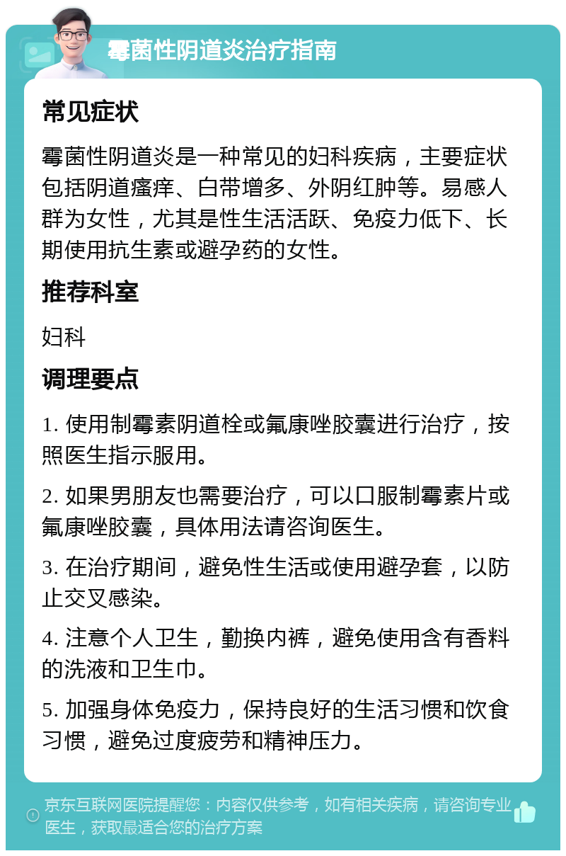 霉菌性阴道炎治疗指南 常见症状 霉菌性阴道炎是一种常见的妇科疾病，主要症状包括阴道瘙痒、白带增多、外阴红肿等。易感人群为女性，尤其是性生活活跃、免疫力低下、长期使用抗生素或避孕药的女性。 推荐科室 妇科 调理要点 1. 使用制霉素阴道栓或氟康唑胶囊进行治疗，按照医生指示服用。 2. 如果男朋友也需要治疗，可以口服制霉素片或氟康唑胶囊，具体用法请咨询医生。 3. 在治疗期间，避免性生活或使用避孕套，以防止交叉感染。 4. 注意个人卫生，勤换内裤，避免使用含有香料的洗液和卫生巾。 5. 加强身体免疫力，保持良好的生活习惯和饮食习惯，避免过度疲劳和精神压力。