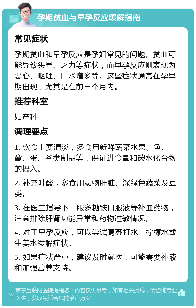 孕期贫血与早孕反应缓解指南 常见症状 孕期贫血和早孕反应是孕妇常见的问题。贫血可能导致头晕、乏力等症状，而早孕反应则表现为恶心、呕吐、口水增多等。这些症状通常在孕早期出现，尤其是在前三个月内。 推荐科室 妇产科 调理要点 1. 饮食上要清淡，多食用新鲜蔬菜水果、鱼、禽、蛋、谷类制品等，保证进食量和碳水化合物的摄入。 2. 补充叶酸，多食用动物肝脏、深绿色蔬菜及豆类。 3. 在医生指导下口服多糖铁口服液等补血药物，注意排除肝肾功能异常和药物过敏情况。 4. 对于早孕反应，可以尝试喝苏打水、柠檬水或生姜水缓解症状。 5. 如果症状严重，建议及时就医，可能需要补液和加强营养支持。