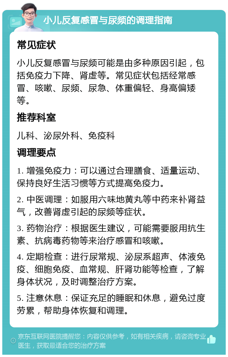 小儿反复感冒与尿频的调理指南 常见症状 小儿反复感冒与尿频可能是由多种原因引起，包括免疫力下降、肾虚等。常见症状包括经常感冒、咳嗽、尿频、尿急、体重偏轻、身高偏矮等。 推荐科室 儿科、泌尿外科、免疫科 调理要点 1. 增强免疫力：可以通过合理膳食、适量运动、保持良好生活习惯等方式提高免疫力。 2. 中医调理：如服用六味地黄丸等中药来补肾益气，改善肾虚引起的尿频等症状。 3. 药物治疗：根据医生建议，可能需要服用抗生素、抗病毒药物等来治疗感冒和咳嗽。 4. 定期检查：进行尿常规、泌尿系超声、体液免疫、细胞免疫、血常规、肝肾功能等检查，了解身体状况，及时调整治疗方案。 5. 注意休息：保证充足的睡眠和休息，避免过度劳累，帮助身体恢复和调理。