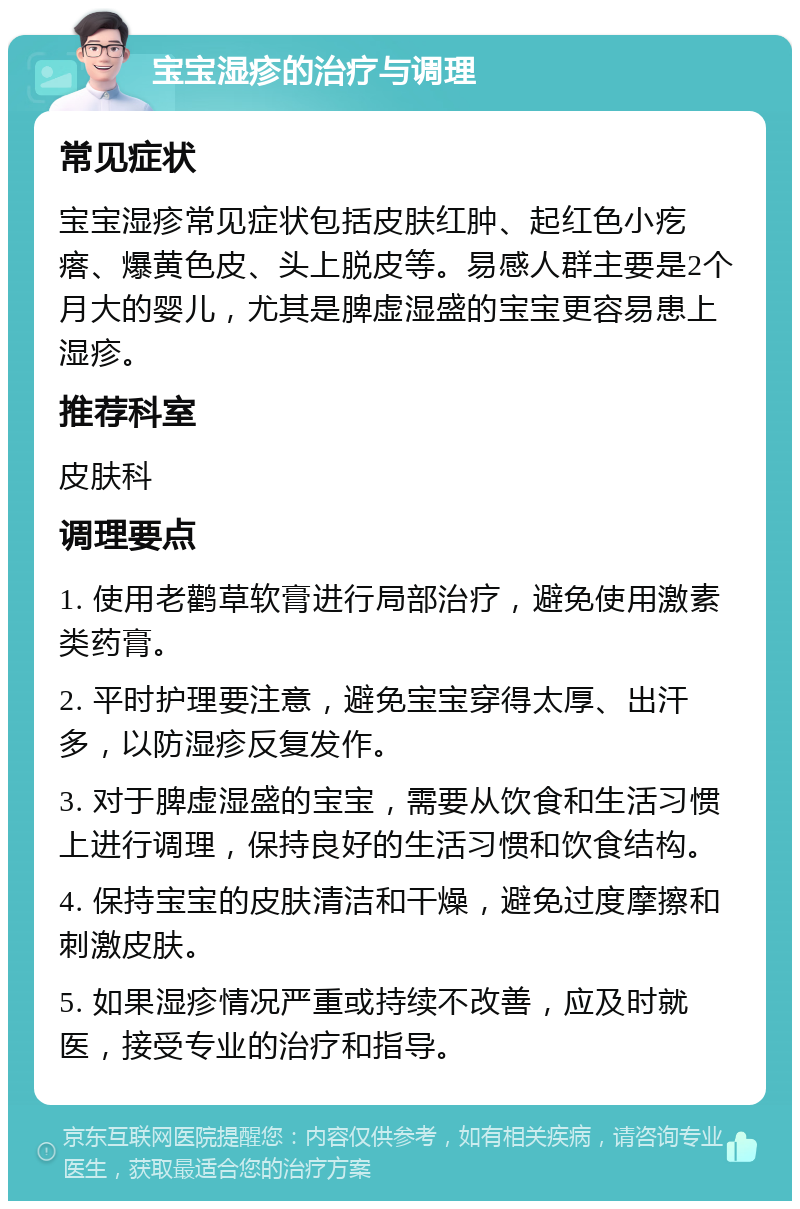 宝宝湿疹的治疗与调理 常见症状 宝宝湿疹常见症状包括皮肤红肿、起红色小疙瘩、爆黄色皮、头上脱皮等。易感人群主要是2个月大的婴儿，尤其是脾虚湿盛的宝宝更容易患上湿疹。 推荐科室 皮肤科 调理要点 1. 使用老鹳草软膏进行局部治疗，避免使用激素类药膏。 2. 平时护理要注意，避免宝宝穿得太厚、出汗多，以防湿疹反复发作。 3. 对于脾虚湿盛的宝宝，需要从饮食和生活习惯上进行调理，保持良好的生活习惯和饮食结构。 4. 保持宝宝的皮肤清洁和干燥，避免过度摩擦和刺激皮肤。 5. 如果湿疹情况严重或持续不改善，应及时就医，接受专业的治疗和指导。