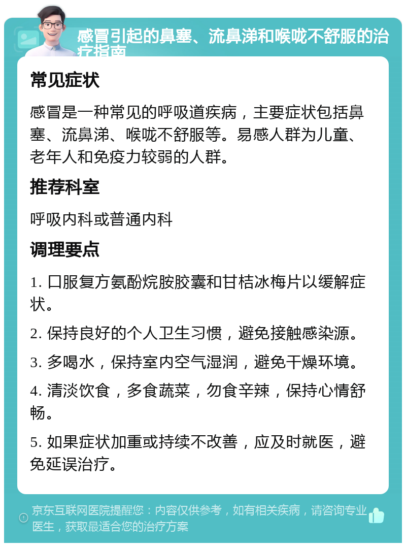 感冒引起的鼻塞、流鼻涕和喉咙不舒服的治疗指南 常见症状 感冒是一种常见的呼吸道疾病，主要症状包括鼻塞、流鼻涕、喉咙不舒服等。易感人群为儿童、老年人和免疫力较弱的人群。 推荐科室 呼吸内科或普通内科 调理要点 1. 口服复方氨酚烷胺胶囊和甘桔冰梅片以缓解症状。 2. 保持良好的个人卫生习惯，避免接触感染源。 3. 多喝水，保持室内空气湿润，避免干燥环境。 4. 清淡饮食，多食蔬菜，勿食辛辣，保持心情舒畅。 5. 如果症状加重或持续不改善，应及时就医，避免延误治疗。