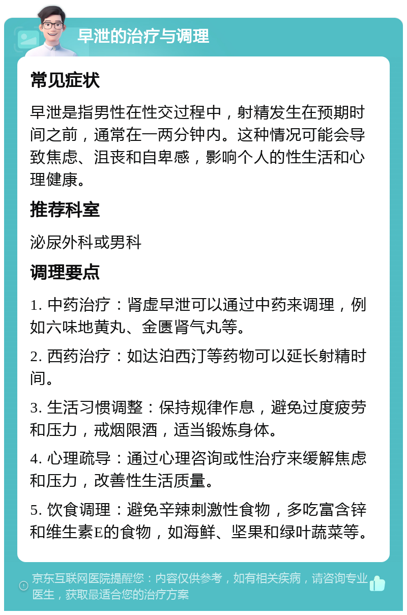 早泄的治疗与调理 常见症状 早泄是指男性在性交过程中，射精发生在预期时间之前，通常在一两分钟内。这种情况可能会导致焦虑、沮丧和自卑感，影响个人的性生活和心理健康。 推荐科室 泌尿外科或男科 调理要点 1. 中药治疗：肾虚早泄可以通过中药来调理，例如六味地黄丸、金匮肾气丸等。 2. 西药治疗：如达泊西汀等药物可以延长射精时间。 3. 生活习惯调整：保持规律作息，避免过度疲劳和压力，戒烟限酒，适当锻炼身体。 4. 心理疏导：通过心理咨询或性治疗来缓解焦虑和压力，改善性生活质量。 5. 饮食调理：避免辛辣刺激性食物，多吃富含锌和维生素E的食物，如海鲜、坚果和绿叶蔬菜等。