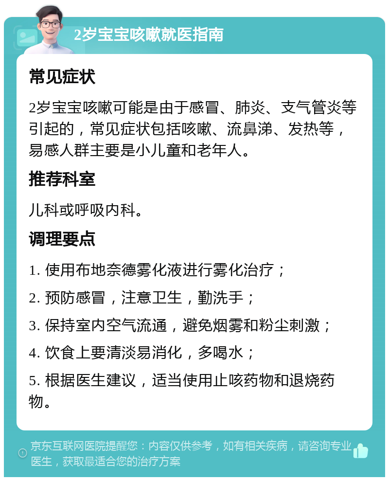 2岁宝宝咳嗽就医指南 常见症状 2岁宝宝咳嗽可能是由于感冒、肺炎、支气管炎等引起的，常见症状包括咳嗽、流鼻涕、发热等，易感人群主要是小儿童和老年人。 推荐科室 儿科或呼吸内科。 调理要点 1. 使用布地奈德雾化液进行雾化治疗； 2. 预防感冒，注意卫生，勤洗手； 3. 保持室内空气流通，避免烟雾和粉尘刺激； 4. 饮食上要清淡易消化，多喝水； 5. 根据医生建议，适当使用止咳药物和退烧药物。