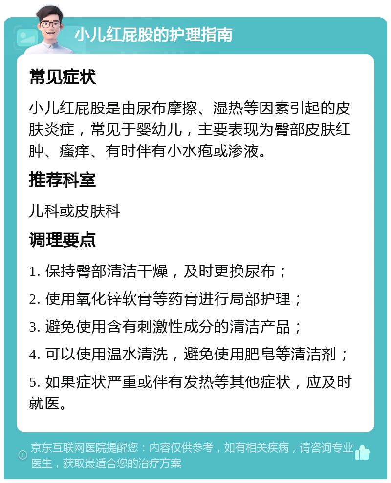 小儿红屁股的护理指南 常见症状 小儿红屁股是由尿布摩擦、湿热等因素引起的皮肤炎症，常见于婴幼儿，主要表现为臀部皮肤红肿、瘙痒、有时伴有小水疱或渗液。 推荐科室 儿科或皮肤科 调理要点 1. 保持臀部清洁干燥，及时更换尿布； 2. 使用氧化锌软膏等药膏进行局部护理； 3. 避免使用含有刺激性成分的清洁产品； 4. 可以使用温水清洗，避免使用肥皂等清洁剂； 5. 如果症状严重或伴有发热等其他症状，应及时就医。