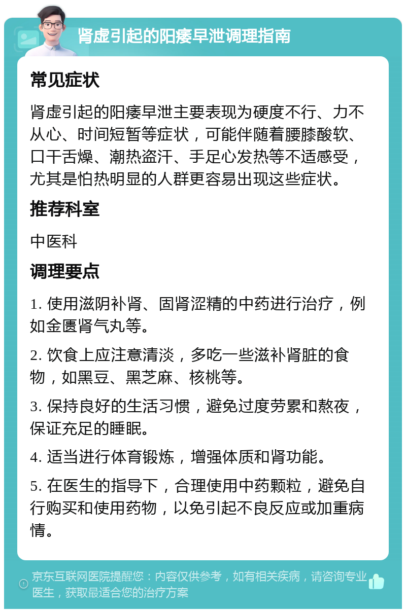 肾虚引起的阳痿早泄调理指南 常见症状 肾虚引起的阳痿早泄主要表现为硬度不行、力不从心、时间短暂等症状，可能伴随着腰膝酸软、口干舌燥、潮热盗汗、手足心发热等不适感受，尤其是怕热明显的人群更容易出现这些症状。 推荐科室 中医科 调理要点 1. 使用滋阴补肾、固肾涩精的中药进行治疗，例如金匮肾气丸等。 2. 饮食上应注意清淡，多吃一些滋补肾脏的食物，如黑豆、黑芝麻、核桃等。 3. 保持良好的生活习惯，避免过度劳累和熬夜，保证充足的睡眠。 4. 适当进行体育锻炼，增强体质和肾功能。 5. 在医生的指导下，合理使用中药颗粒，避免自行购买和使用药物，以免引起不良反应或加重病情。