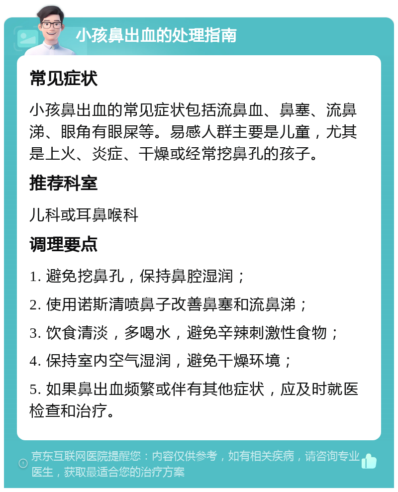 小孩鼻出血的处理指南 常见症状 小孩鼻出血的常见症状包括流鼻血、鼻塞、流鼻涕、眼角有眼屎等。易感人群主要是儿童，尤其是上火、炎症、干燥或经常挖鼻孔的孩子。 推荐科室 儿科或耳鼻喉科 调理要点 1. 避免挖鼻孔，保持鼻腔湿润； 2. 使用诺斯清喷鼻子改善鼻塞和流鼻涕； 3. 饮食清淡，多喝水，避免辛辣刺激性食物； 4. 保持室内空气湿润，避免干燥环境； 5. 如果鼻出血频繁或伴有其他症状，应及时就医检查和治疗。