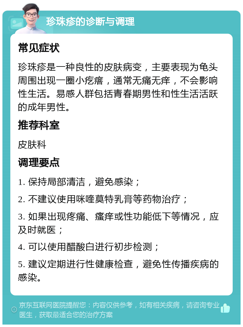 珍珠疹的诊断与调理 常见症状 珍珠疹是一种良性的皮肤病变，主要表现为龟头周围出现一圈小疙瘩，通常无痛无痒，不会影响性生活。易感人群包括青春期男性和性生活活跃的成年男性。 推荐科室 皮肤科 调理要点 1. 保持局部清洁，避免感染； 2. 不建议使用咪喹莫特乳膏等药物治疗； 3. 如果出现疼痛、瘙痒或性功能低下等情况，应及时就医； 4. 可以使用醋酸白进行初步检测； 5. 建议定期进行性健康检查，避免性传播疾病的感染。