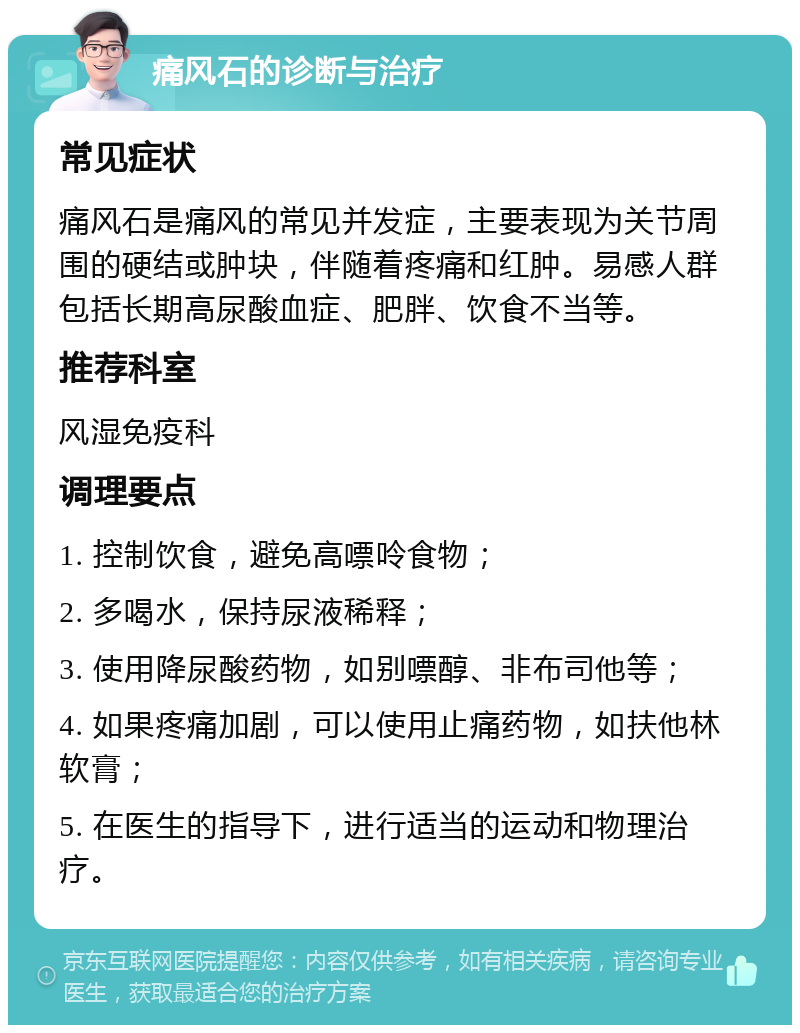 痛风石的诊断与治疗 常见症状 痛风石是痛风的常见并发症，主要表现为关节周围的硬结或肿块，伴随着疼痛和红肿。易感人群包括长期高尿酸血症、肥胖、饮食不当等。 推荐科室 风湿免疫科 调理要点 1. 控制饮食，避免高嘌呤食物； 2. 多喝水，保持尿液稀释； 3. 使用降尿酸药物，如别嘌醇、非布司他等； 4. 如果疼痛加剧，可以使用止痛药物，如扶他林软膏； 5. 在医生的指导下，进行适当的运动和物理治疗。