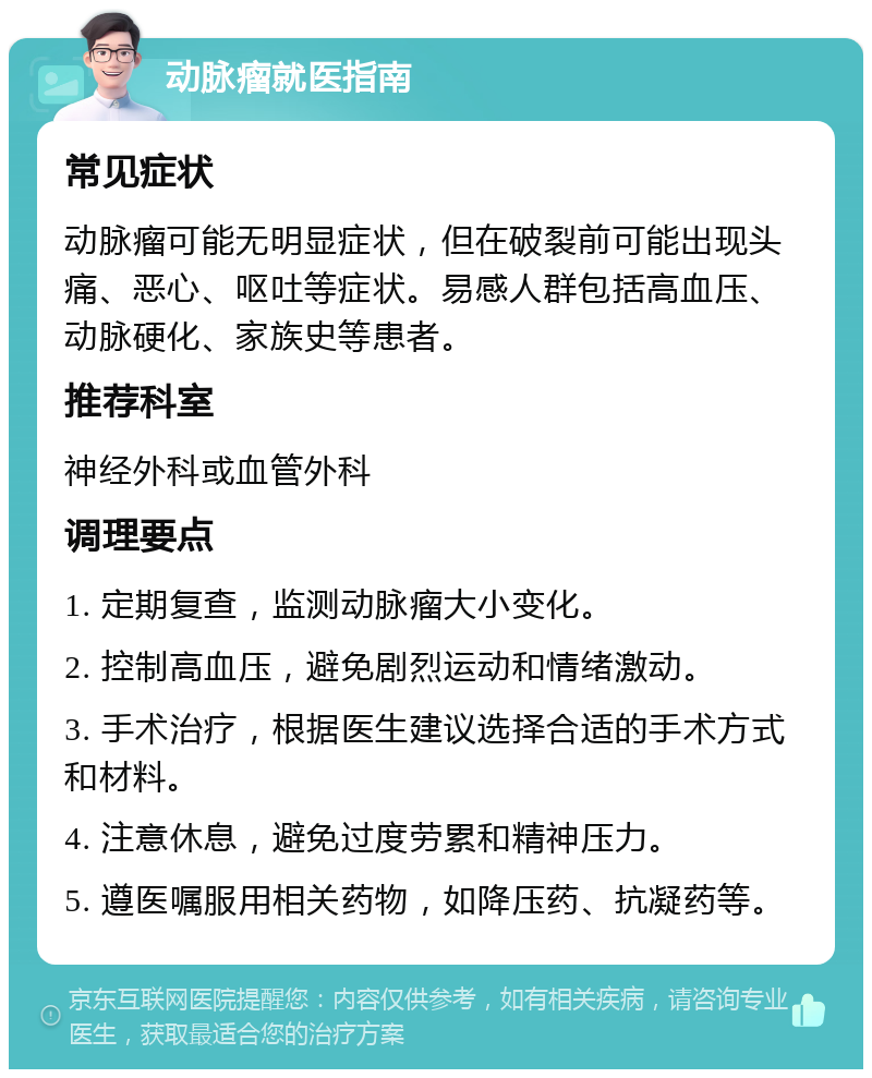 动脉瘤就医指南 常见症状 动脉瘤可能无明显症状，但在破裂前可能出现头痛、恶心、呕吐等症状。易感人群包括高血压、动脉硬化、家族史等患者。 推荐科室 神经外科或血管外科 调理要点 1. 定期复查，监测动脉瘤大小变化。 2. 控制高血压，避免剧烈运动和情绪激动。 3. 手术治疗，根据医生建议选择合适的手术方式和材料。 4. 注意休息，避免过度劳累和精神压力。 5. 遵医嘱服用相关药物，如降压药、抗凝药等。