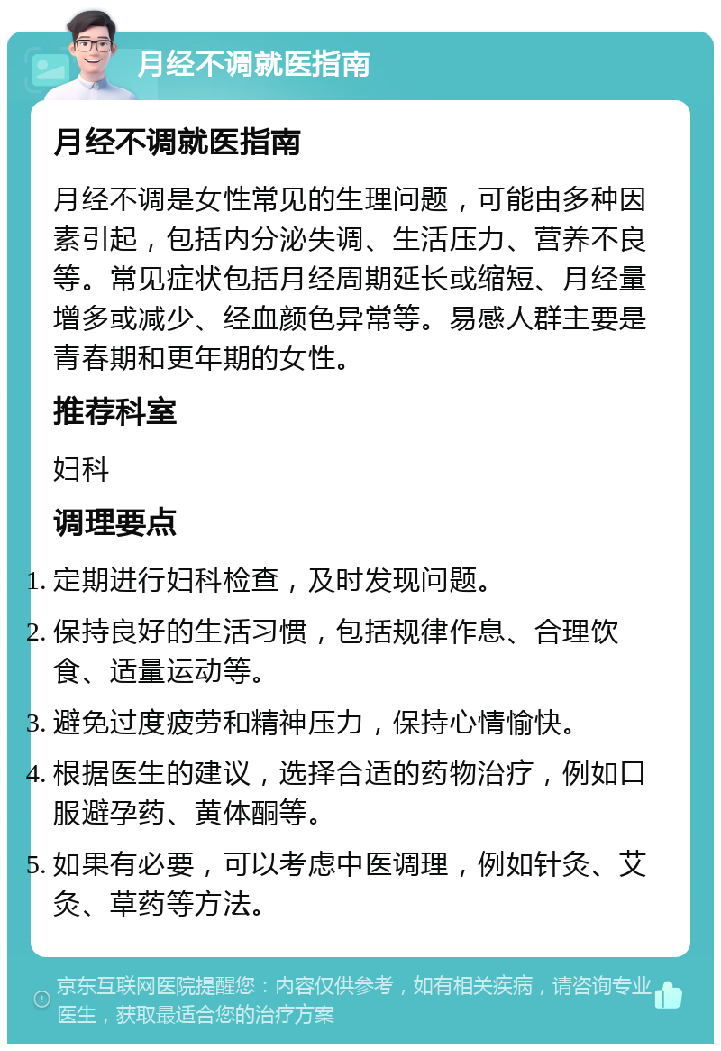 月经不调就医指南 月经不调就医指南 月经不调是女性常见的生理问题，可能由多种因素引起，包括内分泌失调、生活压力、营养不良等。常见症状包括月经周期延长或缩短、月经量增多或减少、经血颜色异常等。易感人群主要是青春期和更年期的女性。 推荐科室 妇科 调理要点 定期进行妇科检查，及时发现问题。 保持良好的生活习惯，包括规律作息、合理饮食、适量运动等。 避免过度疲劳和精神压力，保持心情愉快。 根据医生的建议，选择合适的药物治疗，例如口服避孕药、黄体酮等。 如果有必要，可以考虑中医调理，例如针灸、艾灸、草药等方法。