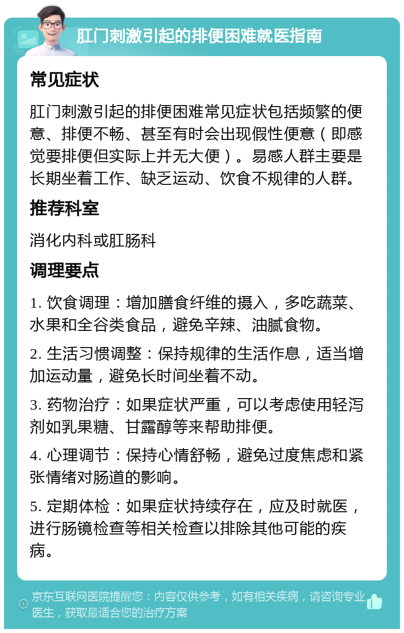 肛门刺激引起的排便困难就医指南 常见症状 肛门刺激引起的排便困难常见症状包括频繁的便意、排便不畅、甚至有时会出现假性便意（即感觉要排便但实际上并无大便）。易感人群主要是长期坐着工作、缺乏运动、饮食不规律的人群。 推荐科室 消化内科或肛肠科 调理要点 1. 饮食调理：增加膳食纤维的摄入，多吃蔬菜、水果和全谷类食品，避免辛辣、油腻食物。 2. 生活习惯调整：保持规律的生活作息，适当增加运动量，避免长时间坐着不动。 3. 药物治疗：如果症状严重，可以考虑使用轻泻剂如乳果糖、甘露醇等来帮助排便。 4. 心理调节：保持心情舒畅，避免过度焦虑和紧张情绪对肠道的影响。 5. 定期体检：如果症状持续存在，应及时就医，进行肠镜检查等相关检查以排除其他可能的疾病。