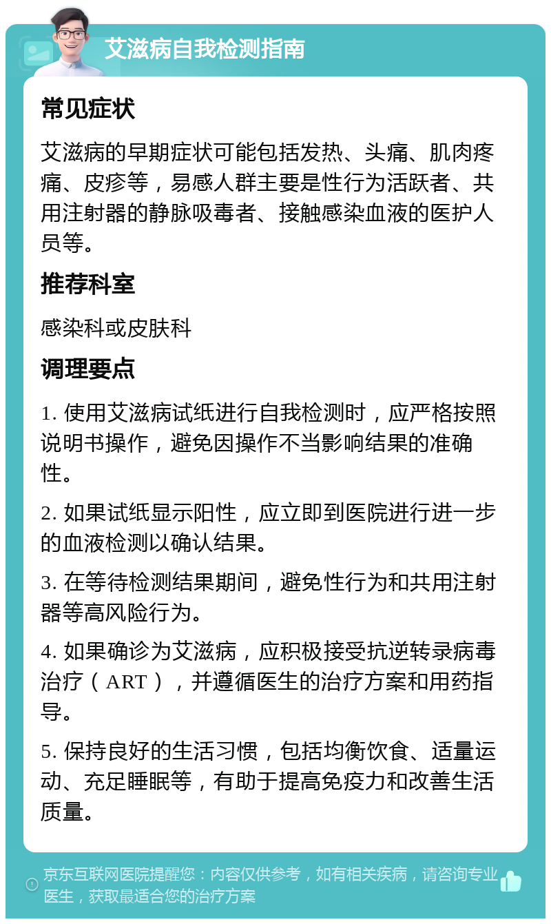 艾滋病自我检测指南 常见症状 艾滋病的早期症状可能包括发热、头痛、肌肉疼痛、皮疹等，易感人群主要是性行为活跃者、共用注射器的静脉吸毒者、接触感染血液的医护人员等。 推荐科室 感染科或皮肤科 调理要点 1. 使用艾滋病试纸进行自我检测时，应严格按照说明书操作，避免因操作不当影响结果的准确性。 2. 如果试纸显示阳性，应立即到医院进行进一步的血液检测以确认结果。 3. 在等待检测结果期间，避免性行为和共用注射器等高风险行为。 4. 如果确诊为艾滋病，应积极接受抗逆转录病毒治疗（ART），并遵循医生的治疗方案和用药指导。 5. 保持良好的生活习惯，包括均衡饮食、适量运动、充足睡眠等，有助于提高免疫力和改善生活质量。