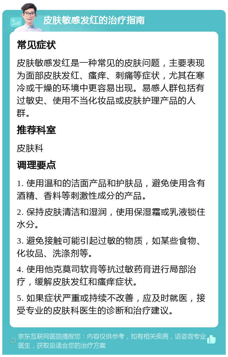 皮肤敏感发红的治疗指南 常见症状 皮肤敏感发红是一种常见的皮肤问题，主要表现为面部皮肤发红、瘙痒、刺痛等症状，尤其在寒冷或干燥的环境中更容易出现。易感人群包括有过敏史、使用不当化妆品或皮肤护理产品的人群。 推荐科室 皮肤科 调理要点 1. 使用温和的洁面产品和护肤品，避免使用含有酒精、香料等刺激性成分的产品。 2. 保持皮肤清洁和湿润，使用保湿霜或乳液锁住水分。 3. 避免接触可能引起过敏的物质，如某些食物、化妆品、洗涤剂等。 4. 使用他克莫司软膏等抗过敏药膏进行局部治疗，缓解皮肤发红和瘙痒症状。 5. 如果症状严重或持续不改善，应及时就医，接受专业的皮肤科医生的诊断和治疗建议。