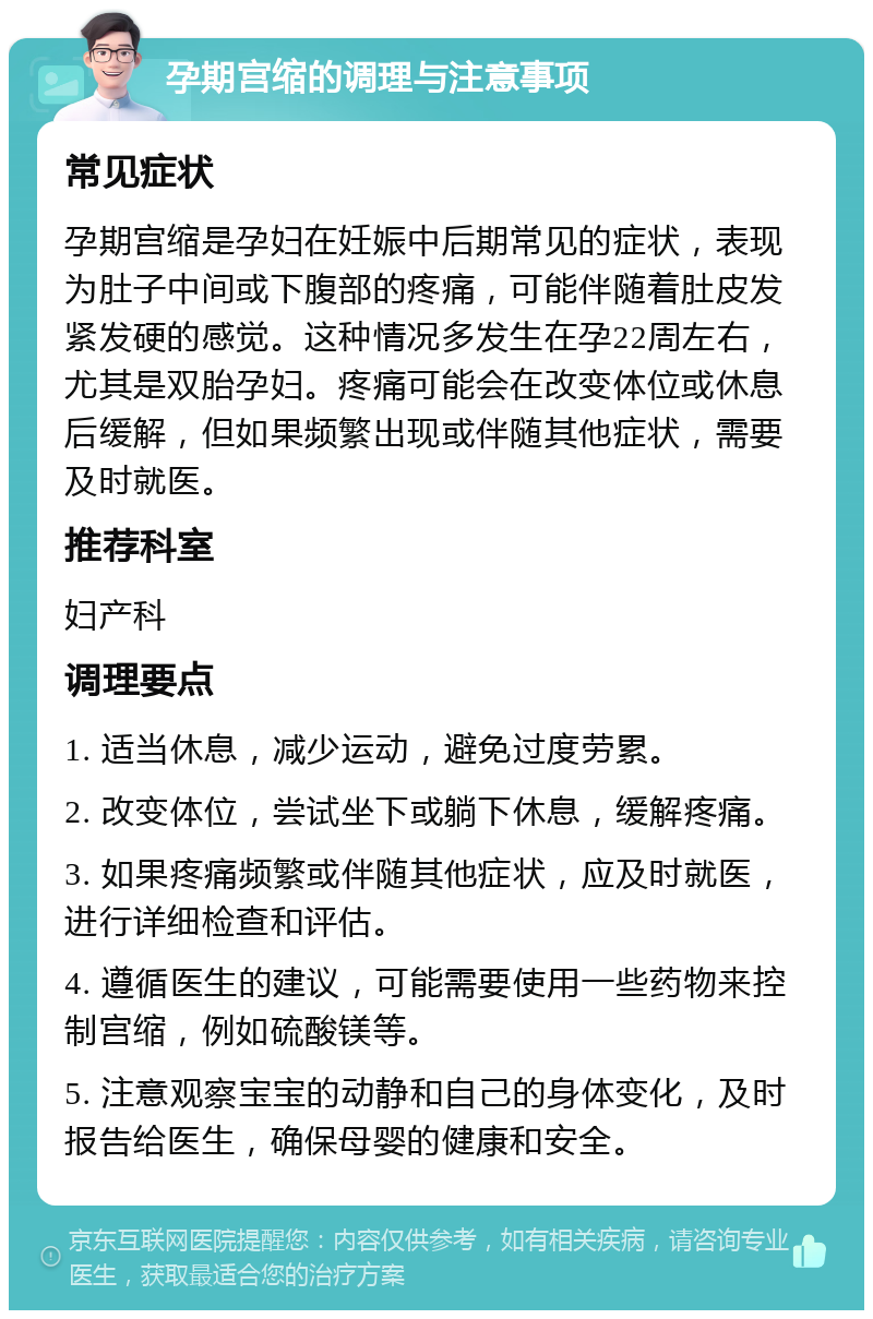 孕期宫缩的调理与注意事项 常见症状 孕期宫缩是孕妇在妊娠中后期常见的症状，表现为肚子中间或下腹部的疼痛，可能伴随着肚皮发紧发硬的感觉。这种情况多发生在孕22周左右，尤其是双胎孕妇。疼痛可能会在改变体位或休息后缓解，但如果频繁出现或伴随其他症状，需要及时就医。 推荐科室 妇产科 调理要点 1. 适当休息，减少运动，避免过度劳累。 2. 改变体位，尝试坐下或躺下休息，缓解疼痛。 3. 如果疼痛频繁或伴随其他症状，应及时就医，进行详细检查和评估。 4. 遵循医生的建议，可能需要使用一些药物来控制宫缩，例如硫酸镁等。 5. 注意观察宝宝的动静和自己的身体变化，及时报告给医生，确保母婴的健康和安全。