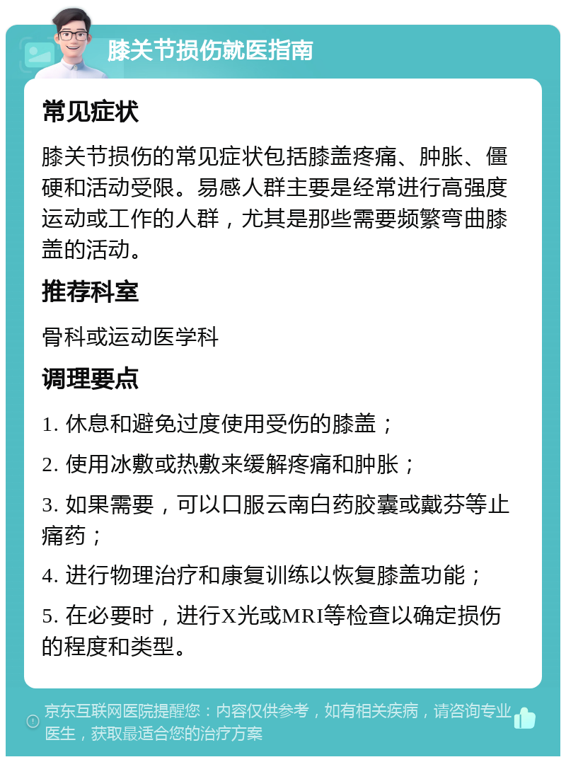 膝关节损伤就医指南 常见症状 膝关节损伤的常见症状包括膝盖疼痛、肿胀、僵硬和活动受限。易感人群主要是经常进行高强度运动或工作的人群，尤其是那些需要频繁弯曲膝盖的活动。 推荐科室 骨科或运动医学科 调理要点 1. 休息和避免过度使用受伤的膝盖； 2. 使用冰敷或热敷来缓解疼痛和肿胀； 3. 如果需要，可以口服云南白药胶囊或戴芬等止痛药； 4. 进行物理治疗和康复训练以恢复膝盖功能； 5. 在必要时，进行X光或MRI等检查以确定损伤的程度和类型。