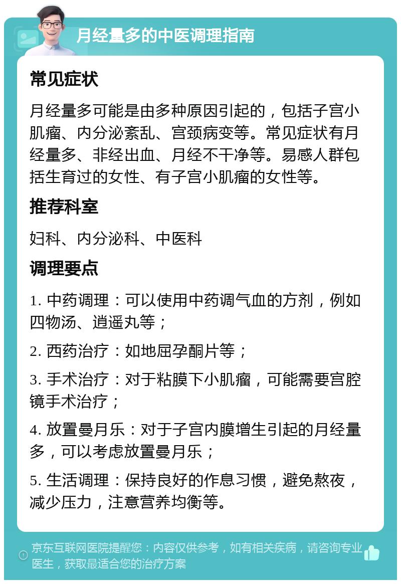 月经量多的中医调理指南 常见症状 月经量多可能是由多种原因引起的，包括子宫小肌瘤、内分泌紊乱、宫颈病变等。常见症状有月经量多、非经出血、月经不干净等。易感人群包括生育过的女性、有子宫小肌瘤的女性等。 推荐科室 妇科、内分泌科、中医科 调理要点 1. 中药调理：可以使用中药调气血的方剂，例如四物汤、逍遥丸等； 2. 西药治疗：如地屈孕酮片等； 3. 手术治疗：对于粘膜下小肌瘤，可能需要宫腔镜手术治疗； 4. 放置曼月乐：对于子宫内膜增生引起的月经量多，可以考虑放置曼月乐； 5. 生活调理：保持良好的作息习惯，避免熬夜，减少压力，注意营养均衡等。