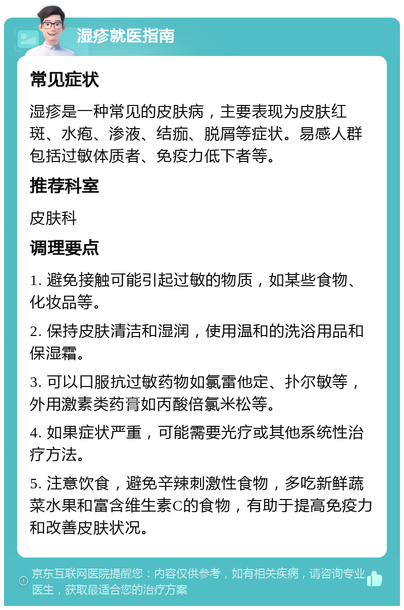 湿疹就医指南 常见症状 湿疹是一种常见的皮肤病，主要表现为皮肤红斑、水疱、渗液、结痂、脱屑等症状。易感人群包括过敏体质者、免疫力低下者等。 推荐科室 皮肤科 调理要点 1. 避免接触可能引起过敏的物质，如某些食物、化妆品等。 2. 保持皮肤清洁和湿润，使用温和的洗浴用品和保湿霜。 3. 可以口服抗过敏药物如氯雷他定、扑尔敏等，外用激素类药膏如丙酸倍氯米松等。 4. 如果症状严重，可能需要光疗或其他系统性治疗方法。 5. 注意饮食，避免辛辣刺激性食物，多吃新鲜蔬菜水果和富含维生素C的食物，有助于提高免疫力和改善皮肤状况。