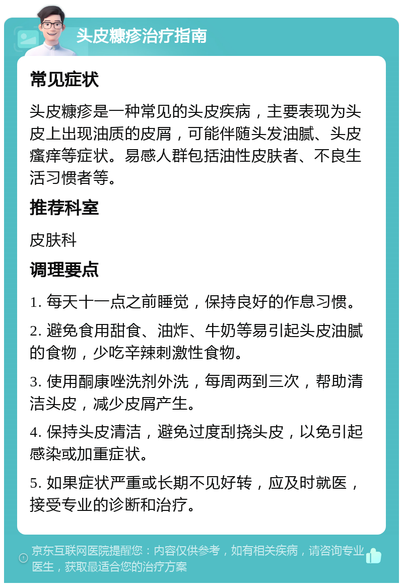 头皮糠疹治疗指南 常见症状 头皮糠疹是一种常见的头皮疾病，主要表现为头皮上出现油质的皮屑，可能伴随头发油腻、头皮瘙痒等症状。易感人群包括油性皮肤者、不良生活习惯者等。 推荐科室 皮肤科 调理要点 1. 每天十一点之前睡觉，保持良好的作息习惯。 2. 避免食用甜食、油炸、牛奶等易引起头皮油腻的食物，少吃辛辣刺激性食物。 3. 使用酮康唑洗剂外洗，每周两到三次，帮助清洁头皮，减少皮屑产生。 4. 保持头皮清洁，避免过度刮挠头皮，以免引起感染或加重症状。 5. 如果症状严重或长期不见好转，应及时就医，接受专业的诊断和治疗。