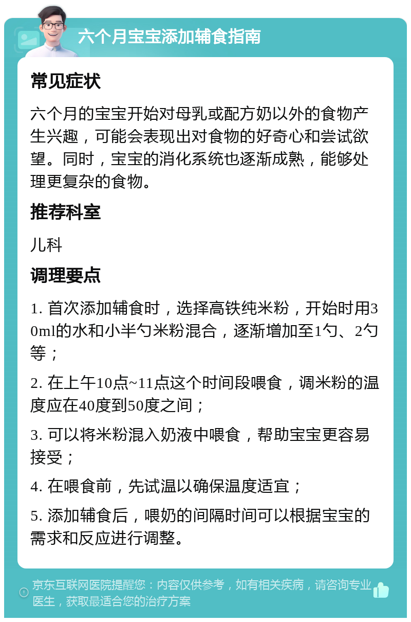 六个月宝宝添加辅食指南 常见症状 六个月的宝宝开始对母乳或配方奶以外的食物产生兴趣，可能会表现出对食物的好奇心和尝试欲望。同时，宝宝的消化系统也逐渐成熟，能够处理更复杂的食物。 推荐科室 儿科 调理要点 1. 首次添加辅食时，选择高铁纯米粉，开始时用30ml的水和小半勺米粉混合，逐渐增加至1勺、2勺等； 2. 在上午10点~11点这个时间段喂食，调米粉的温度应在40度到50度之间； 3. 可以将米粉混入奶液中喂食，帮助宝宝更容易接受； 4. 在喂食前，先试温以确保温度适宜； 5. 添加辅食后，喂奶的间隔时间可以根据宝宝的需求和反应进行调整。