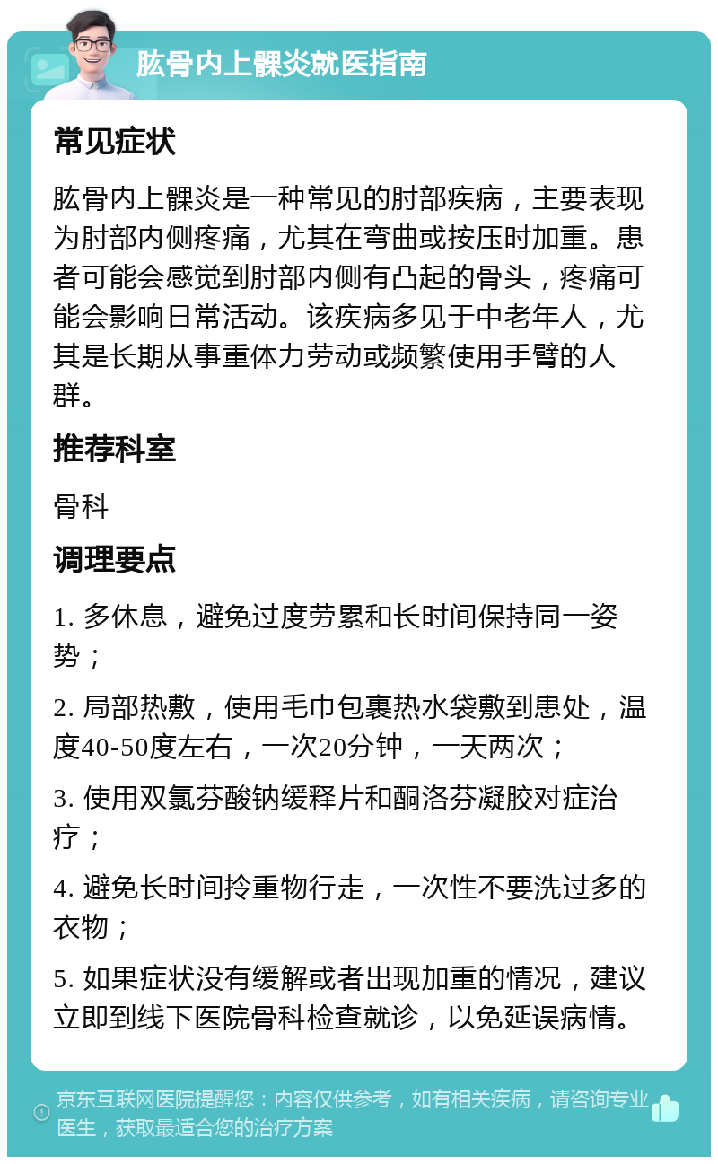 肱骨内上髁炎就医指南 常见症状 肱骨内上髁炎是一种常见的肘部疾病，主要表现为肘部内侧疼痛，尤其在弯曲或按压时加重。患者可能会感觉到肘部内侧有凸起的骨头，疼痛可能会影响日常活动。该疾病多见于中老年人，尤其是长期从事重体力劳动或频繁使用手臂的人群。 推荐科室 骨科 调理要点 1. 多休息，避免过度劳累和长时间保持同一姿势； 2. 局部热敷，使用毛巾包裹热水袋敷到患处，温度40-50度左右，一次20分钟，一天两次； 3. 使用双氯芬酸钠缓释片和酮洛芬凝胶对症治疗； 4. 避免长时间拎重物行走，一次性不要洗过多的衣物； 5. 如果症状没有缓解或者出现加重的情况，建议立即到线下医院骨科检查就诊，以免延误病情。