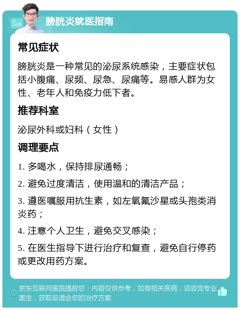 膀胱炎就医指南 常见症状 膀胱炎是一种常见的泌尿系统感染，主要症状包括小腹痛、尿频、尿急、尿痛等。易感人群为女性、老年人和免疫力低下者。 推荐科室 泌尿外科或妇科（女性） 调理要点 1. 多喝水，保持排尿通畅； 2. 避免过度清洁，使用温和的清洁产品； 3. 遵医嘱服用抗生素，如左氧氟沙星或头孢类消炎药； 4. 注意个人卫生，避免交叉感染； 5. 在医生指导下进行治疗和复查，避免自行停药或更改用药方案。